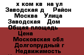 2-х ком.кв. на ул. Заводская,д1 › Район ­ Москва › Улица ­ Заводская › Дом ­ 1 › Общая площадь ­ 48 › Цена ­ 4 000 000 - Московская обл., Долгопрудный г. Недвижимость » Квартиры продажа   
